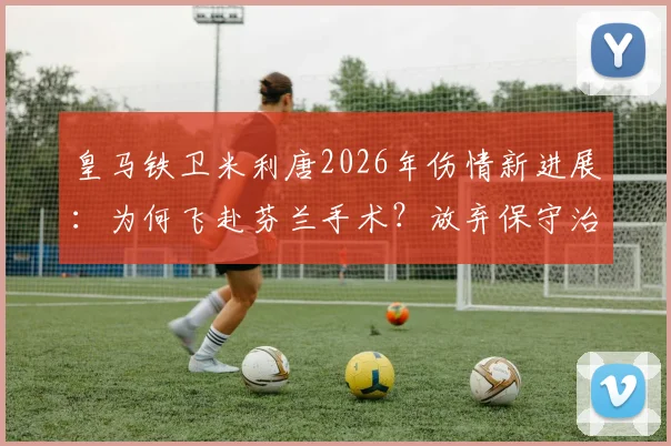 皇马铁卫米利唐2026年伤情新进展：为何飞赴芬兰手术？放弃保守治疗影响解析