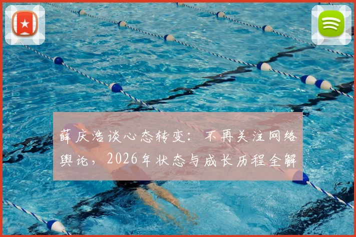 薛庆浩谈心态转变：不再关注网络舆论，2026年状态与成长历程全解析