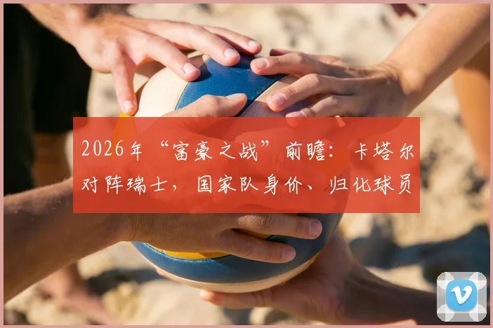 2026年“富豪之战”前瞻：卡塔尔对阵瑞士，国家队身价、归化球员与历史交锋全解析