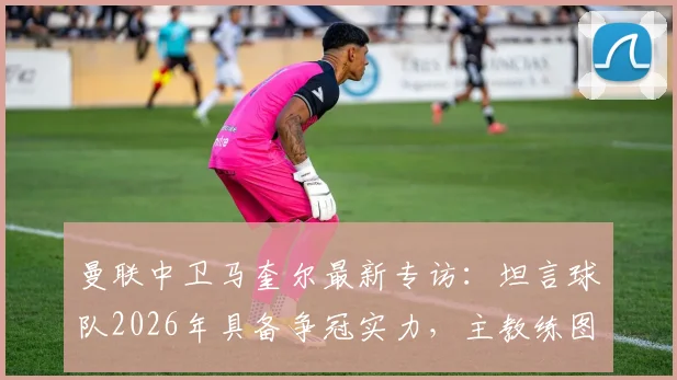 曼联中卫马奎尔最新专访：坦言球队2026年具备争冠实力，主教练图赫尔用人决策获将帅信任