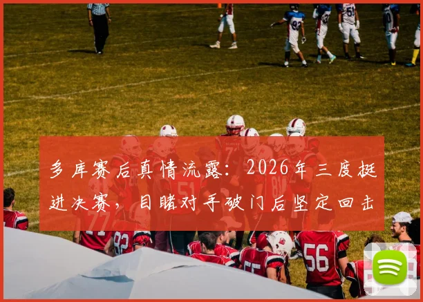多库赛后真情流露：2026年三度挺进决赛，目睹对手破门后坚定回击信念全记录