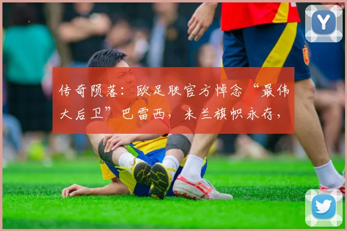 传奇陨落：欧足联官方悼念“最伟大后卫”巴雷西，米兰旗帜永存，足坛哀思2026