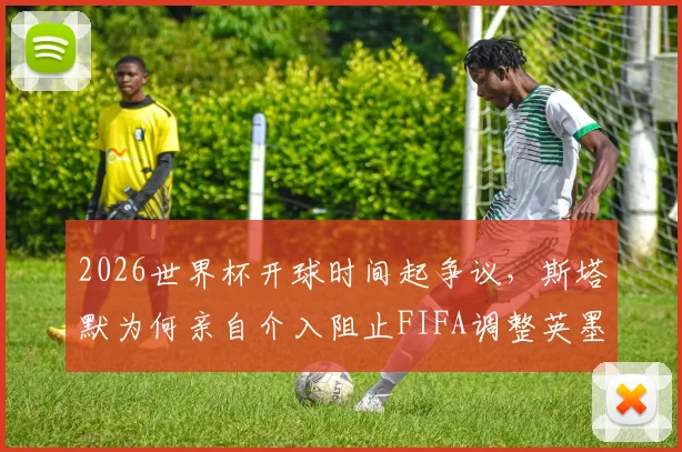 2026世界杯开球时间起争议,斯塔默为何亲自介入阻止FIFA调整英墨之战?