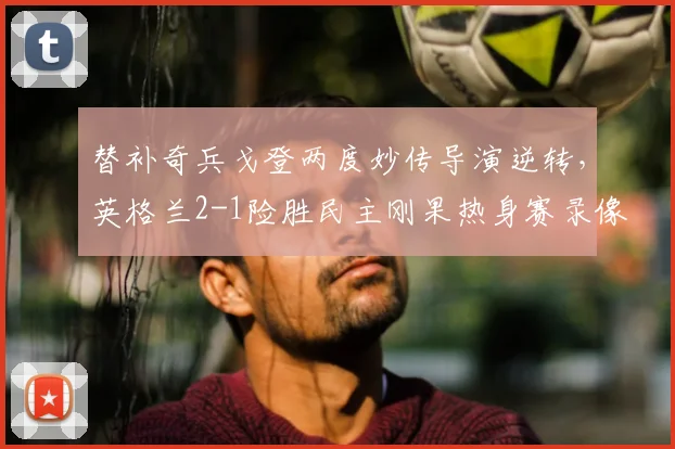 替补奇兵戈登两度妙传导演逆转,英格兰2-1险胜民主刚果热身赛录像回顾与战术解析