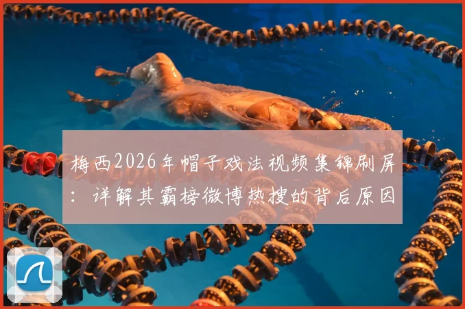 梅西2026年帽子戏法视频集锦刷屏：详解其霸榜微博热搜的背后原因与数据统计