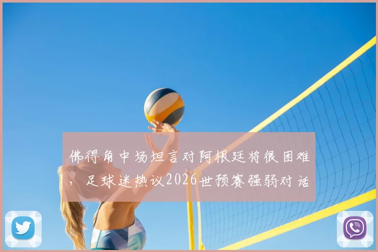佛得角中场坦言对阿根廷将很困难,足球迷热议2026世预赛强弱对话如何上演奇迹