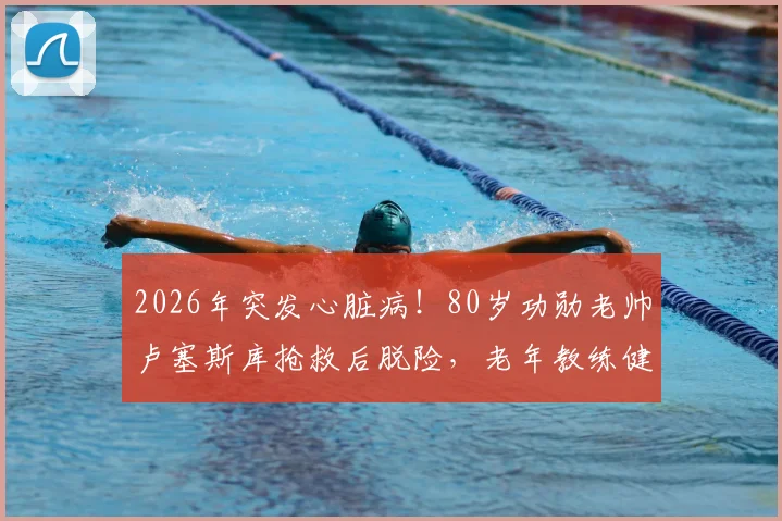 2026年突发心脏病!80岁功勋老帅卢塞斯库抢救后脱险,老年教练健康引深思