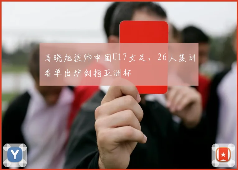 马晓旭挂帅中国U17女足,26人集训名单出炉剑指亚洲杯