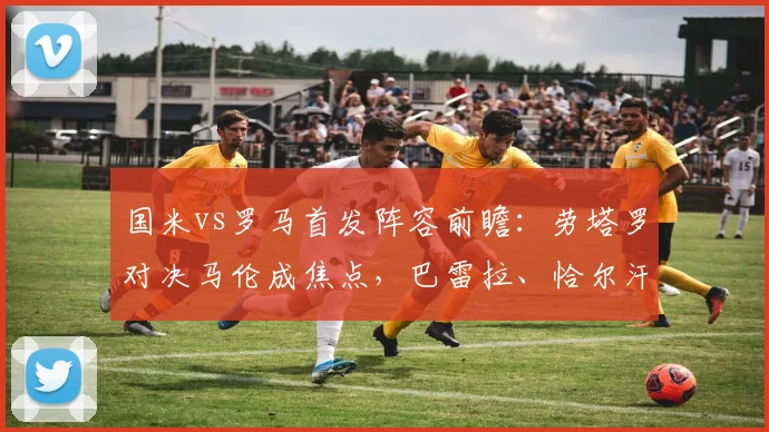 国米vs罗马首发阵容前瞻:劳塔罗对决马伦成焦点,巴雷拉、恰尔汗奥卢如何驱动中场,2026关键战解析