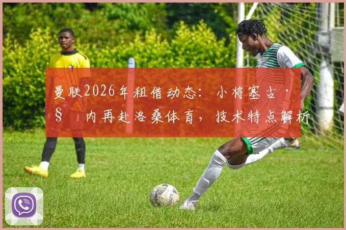 曼联2026年租借动态：小将塞古·科内再赴洛桑体育，技术特点解析与生涯前景展望