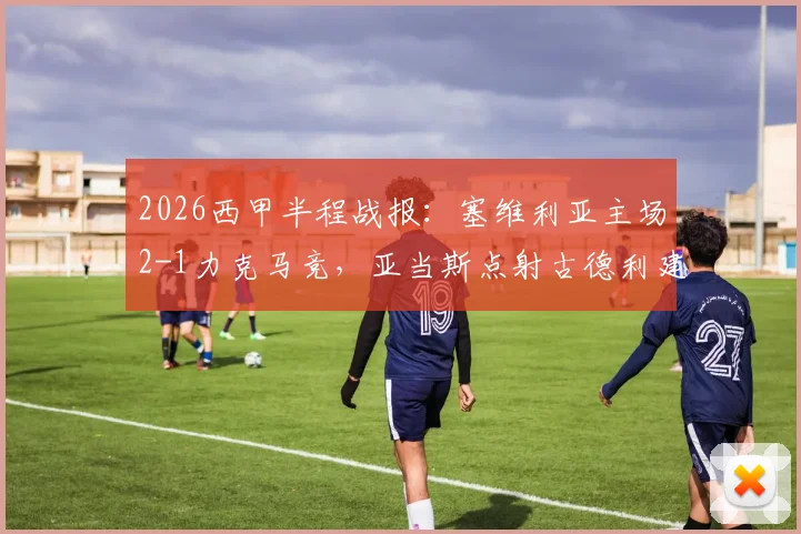 2026西甲半程战报：塞维利亚主场2-1力克马竞，亚当斯点射古德利建功，马竞防线半场崩盘分析