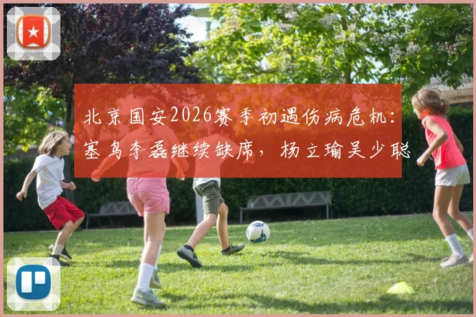 北京国安2026赛季初遇伤病危机：塞鸟李磊继续缺席，杨立瑜吴少聪训练离场，球队合练阵容严重不整