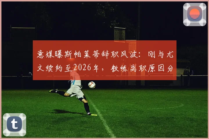 意媒曝斯帕莱蒂辞职风波：刚与尤文续约至2026年，教练离职原因分析与未来动态前瞻