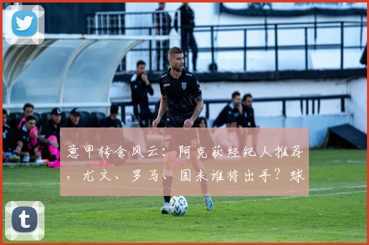 意甲转会风云:阿克获经纪人推荐,尤文、罗马、国米谁将出手?球员近况与潜在转会费分析