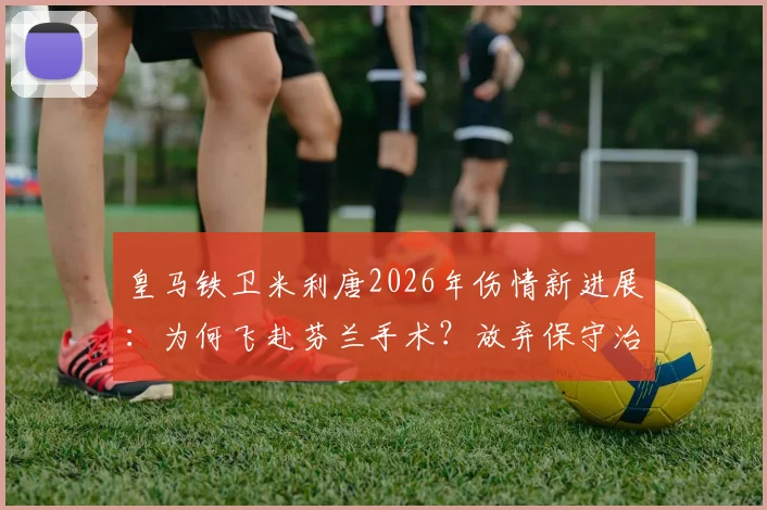 皇马铁卫米利唐2026年伤情新进展：为何飞赴芬兰手术？放弃保守治疗影响解析
