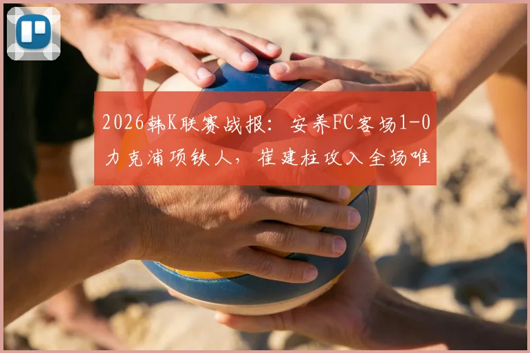 2026韩K联赛战报：安养FC客场1-0力克浦项铁人，崔建柱攻入全场唯一进球，附本场技术统计与赛后分析