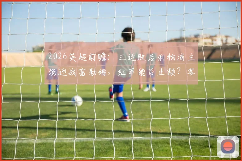 2026英超前瞻：三连败后利物浦主场迎战富勒姆，红军能否止颓？客队历史战绩解析