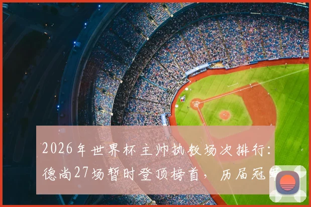 2026年世界杯主帅执教场次排行：德尚27场暂时登顶榜首，历届冠军教头数据对比