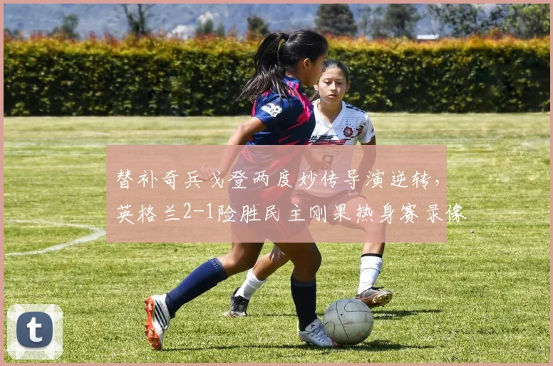 替补奇兵戈登两度妙传导演逆转，英格兰2-1险胜民主刚果热身赛录像回顾与战术解析