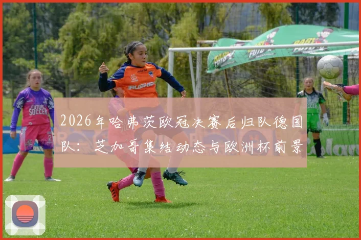 2026年哈弗茨欧冠决赛后归队德国队：芝加哥集结动态与欧洲杯前景解析