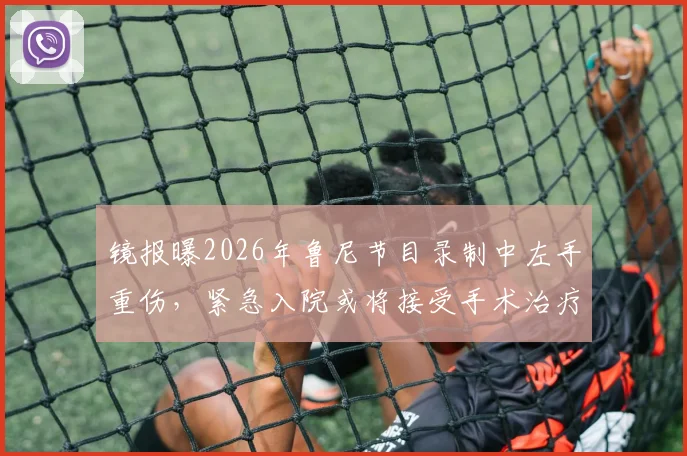 镜报曝2026年鲁尼节目录制中左手重伤,紧急入院或将接受手术治疗详情