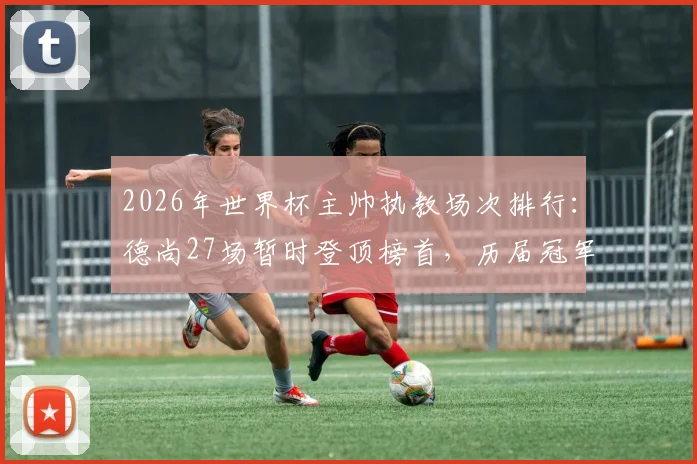 2026年世界杯主帅执教场次排行:德尚27场暂时登顶榜首,历届冠军教头数据对比