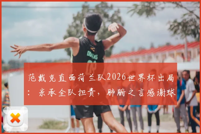 范戴克直面荷兰队2026世界杯出局：亲承全队担责，肺腑之言感谢球迷，未来路在何方？