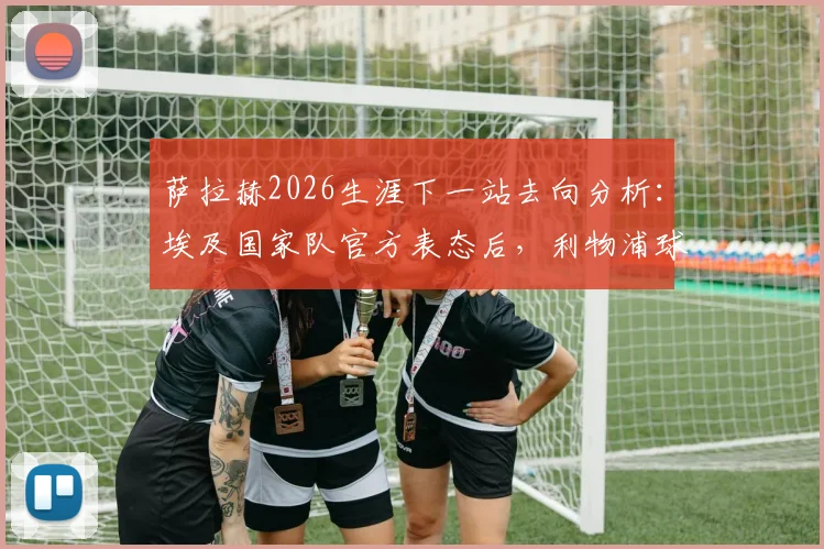 萨拉赫2026生涯下一站去向分析：埃及国家队官方表态后，利物浦球迷该如何应对，附可能下家俱乐部盘点