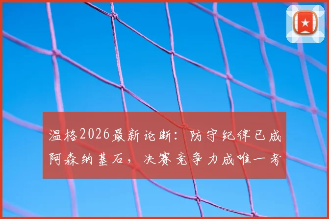 温格2026最新论断:防守纪律已成阿森纳基石,决赛竞争力成唯一考题