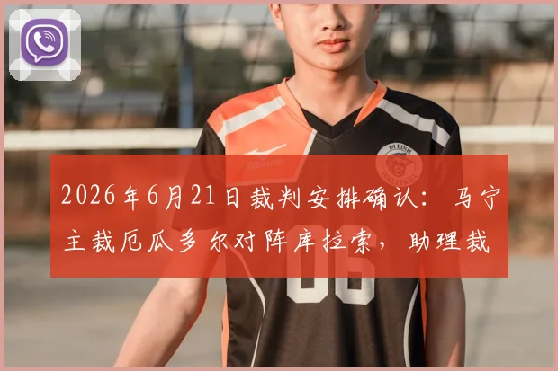2026年6月21日裁判安排确认：马宁主裁厄瓜多尔对阵库拉索，助理裁判周飞，赛事看点前瞻