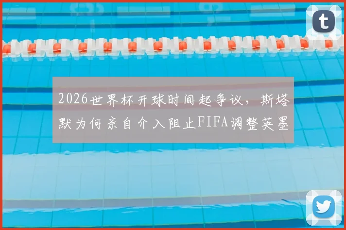 2026世界杯开球时间起争议,斯塔默为何亲自介入阻止FIFA调整英墨之战?