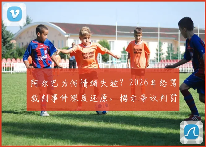 阿尔巴为何情绪失控？2026年怒骂裁判事件深度还原，揭示争议判罚的幕后细节