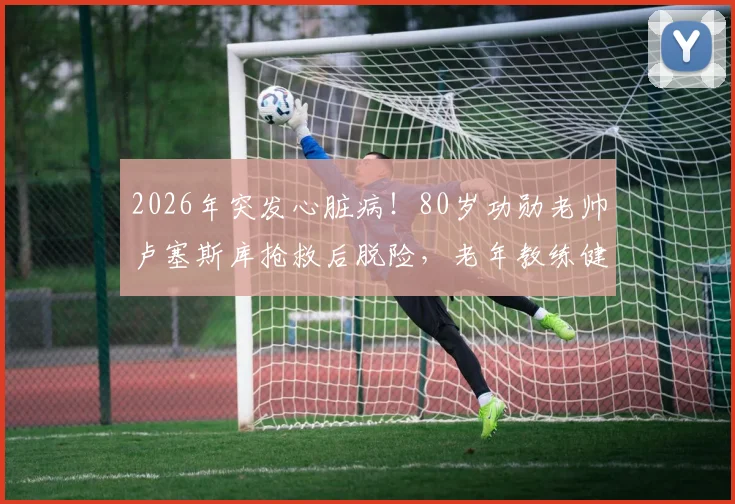 2026年突发心脏病！80岁功勋老帅卢塞斯库抢救后脱险，老年教练健康引深思