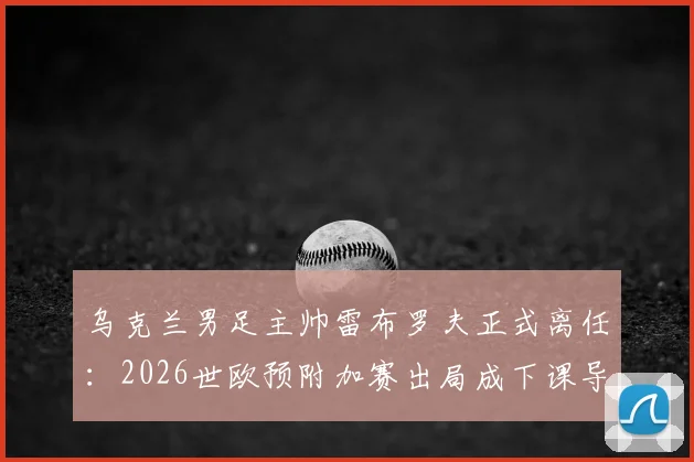 乌克兰男足主帅雷布罗夫正式离任:2026世欧预附加赛出局成下课导火索,继任者面临挑战