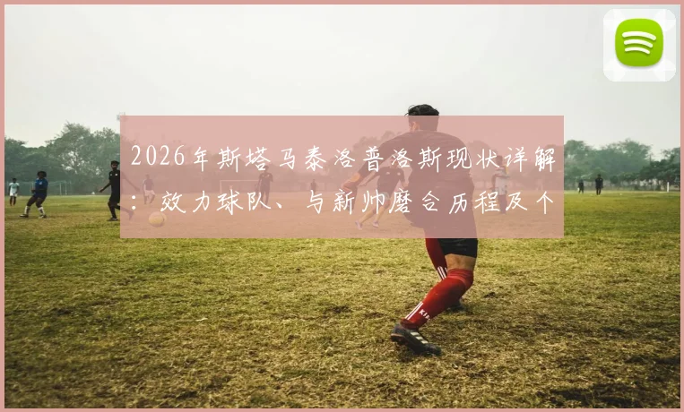 2026年斯塔马泰洛普洛斯现状详解：效力球队、与新帅磨合历程及个人状态深度访谈，附最新俱乐部动态分析