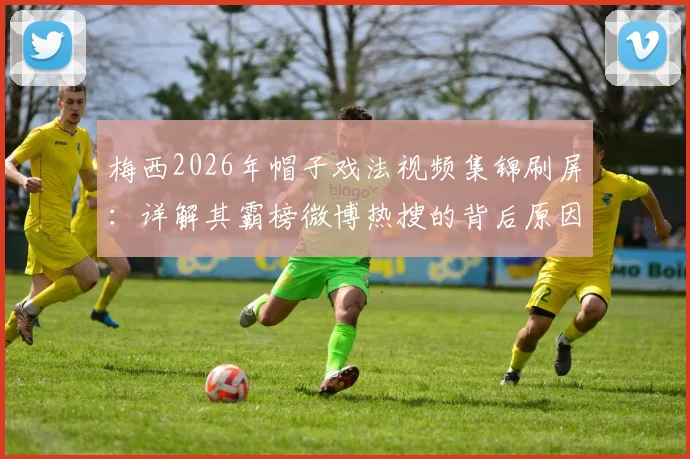 梅西2026年帽子戏法视频集锦刷屏：详解其霸榜微博热搜的背后原因与数据统计