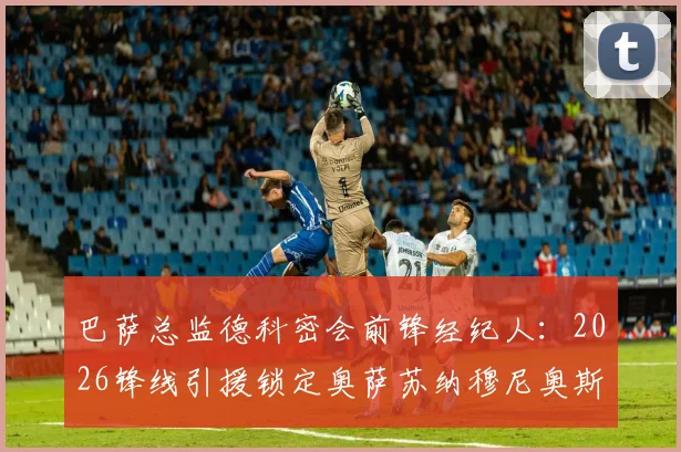 巴萨总监德科密会前锋经纪人：2026锋线引援锁定奥萨苏纳穆尼奥斯？技术特点与转会前景分析