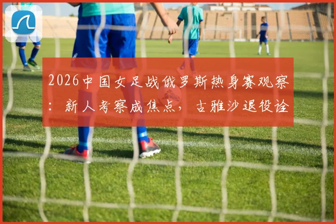 2026中国女足战俄罗斯热身赛观察:新人考察成焦点,古雅沙退役诠释玫瑰情怀