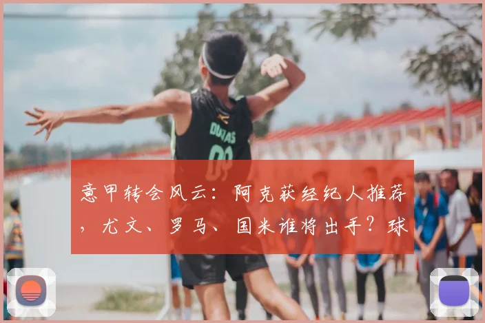 意甲转会风云：阿克获经纪人推荐，尤文、罗马、国米谁将出手？球员近况与潜在转会费分析