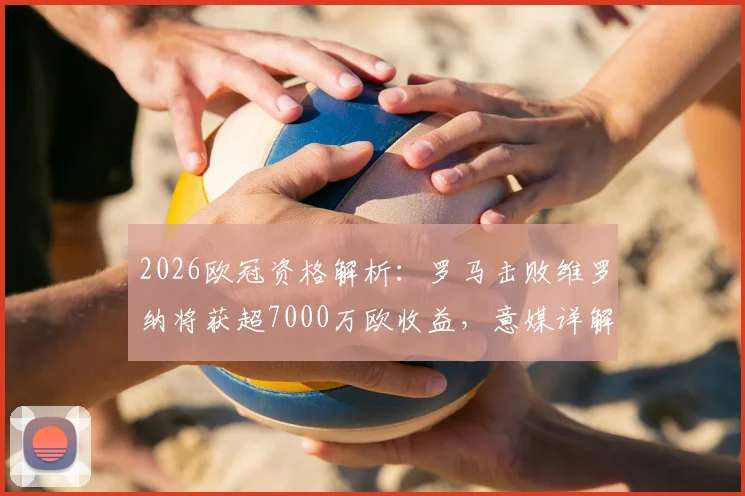 2026欧冠资格解析:罗马击败维罗纳将获超7000万欧收益,意媒详解财务构成与赛季影响