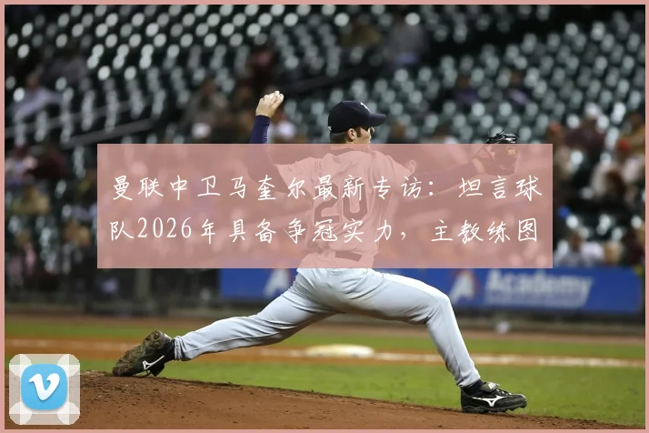 曼联中卫马奎尔最新专访:坦言球队2026年具备争冠实力,主教练图赫尔用人决策获将帅信任