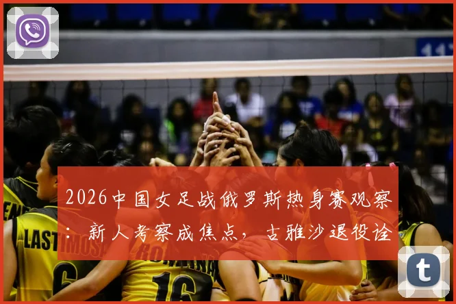 2026中国女足战俄罗斯热身赛观察：新人考察成焦点，古雅沙退役诠释玫瑰情怀