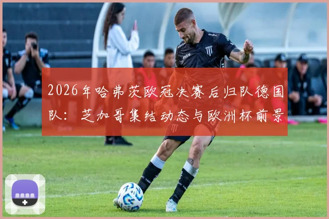 2026年哈弗茨欧冠决赛后归队德国队：芝加哥集结动态与欧洲杯前景解析