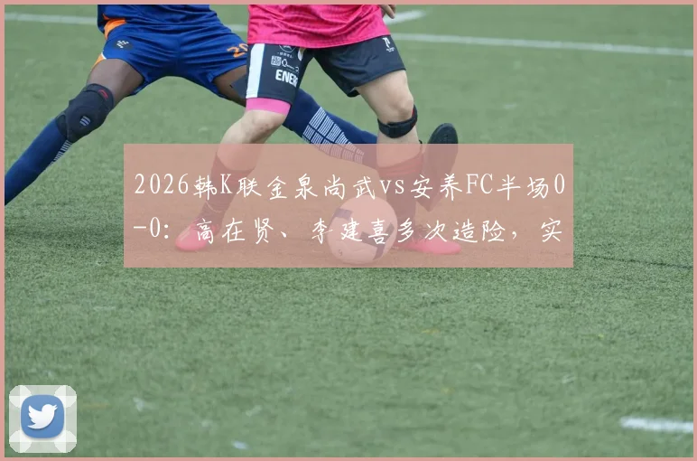 2026韩K联金泉尚武vs安养FC半场0-0：高在贤、李建喜多次造险，实时战况与球员技术解读