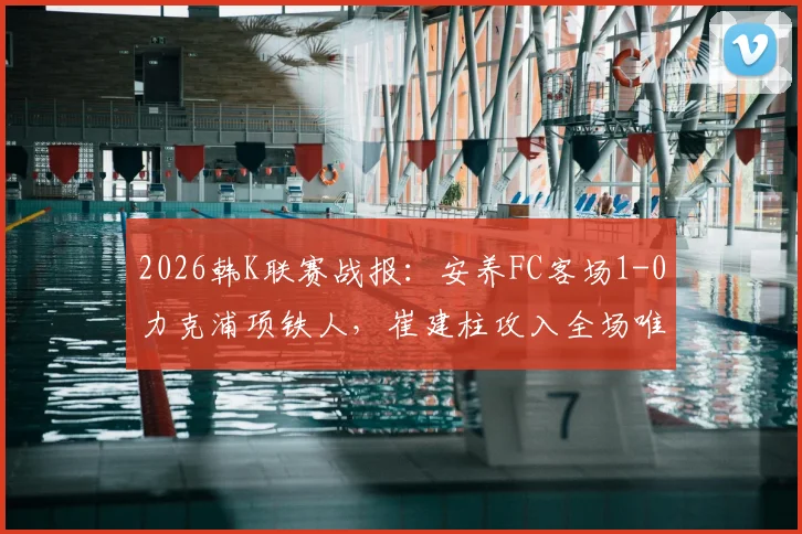 2026韩K联赛战报:安养FC客场1-0力克浦项铁人,崔建柱攻入全场唯一进球,附本场技术统计与赛后分析