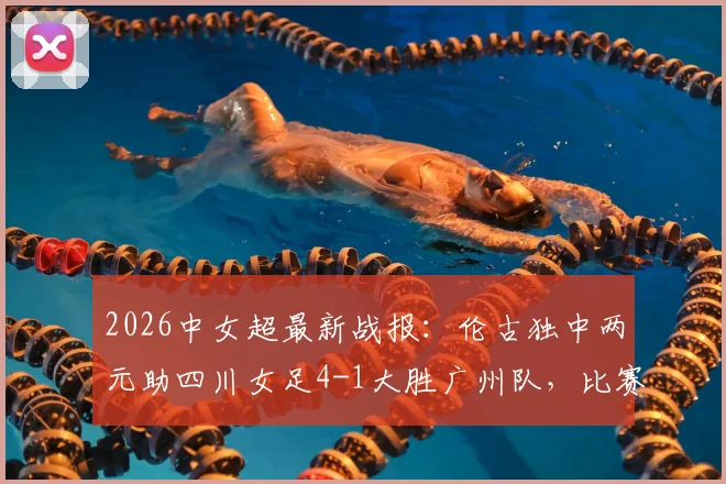 2026中女超最新战报：伦古独中两元助四川女足4-1大胜广州队，比赛回顾与关键球员解析