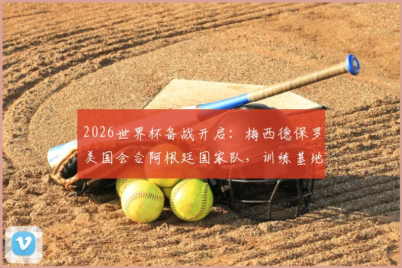 2026世界杯备战开启:梅西德保罗美国会合阿根廷国家队,训练基地、热身赛程及最新动态一览
