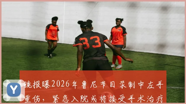 镜报曝2026年鲁尼节目录制中左手重伤，紧急入院或将接受手术治疗详情