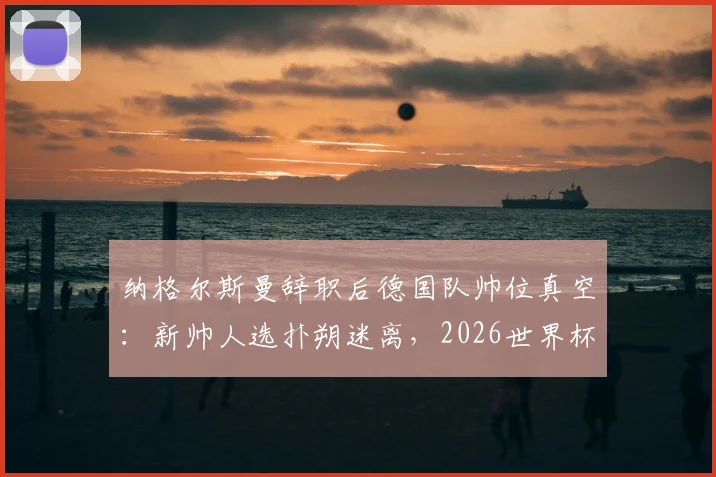纳格尔斯曼辞职后德国队帅位真空:新帅人选扑朔迷离,2026世界杯前景蒙上阴影