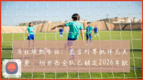 马杜埃凯专访:直言外界批评无关紧要,切尔西全队已锁定2026年欧冠冠军目标并誓要带回伦敦